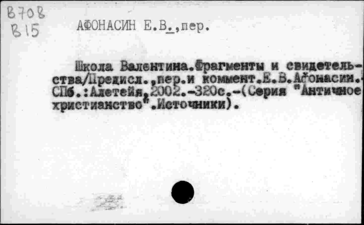 ﻿о	АФОН АСИН Е.Вх,пер.
Школа Валентина.Фрагменты и свидетель-ства/иредисл. .вер.и коммент.Е.В. А^оыасин.' СМ. :Алетейя.2002.-320с.-( серия "Античное христианство*.Источники)•